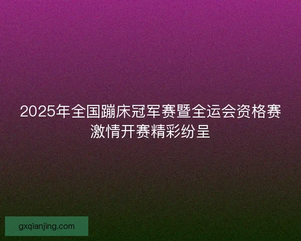 2025年全国蹦床冠军赛暨全运会资格赛激情开赛精彩纷呈