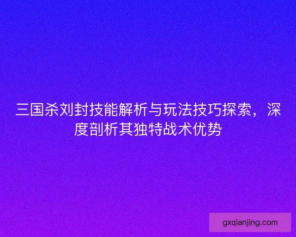 三国杀刘封技能解析与玩法技巧探索，深度剖析其独特战术优势