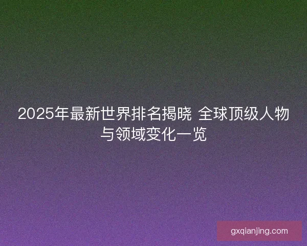 2025年最新世界排名揭晓 全球顶级人物与领域变化一览