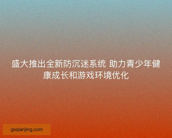 盛大推出全新防沉迷系统 助力青少年健康成长和游戏环境优化