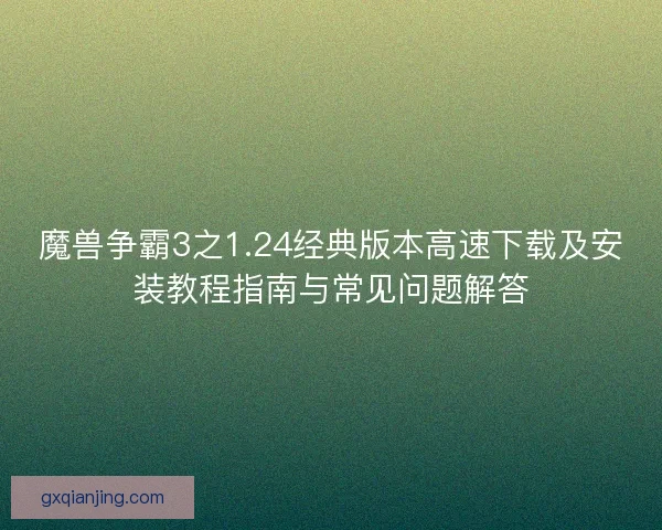 魔兽争霸3之1.24经典版本高速下载及安装教程指南与常见问题解答